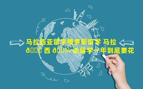 马拉西亚留学俄罗斯留学 马拉 🐛 西 🐼 亚留学一年到底要花多少钱